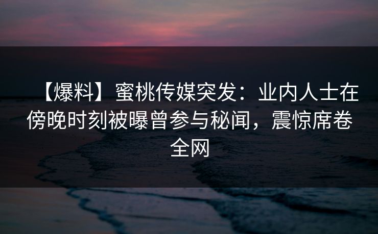 【爆料】蜜桃传媒突发：业内人士在傍晚时刻被曝曾参与秘闻，震惊席卷全网