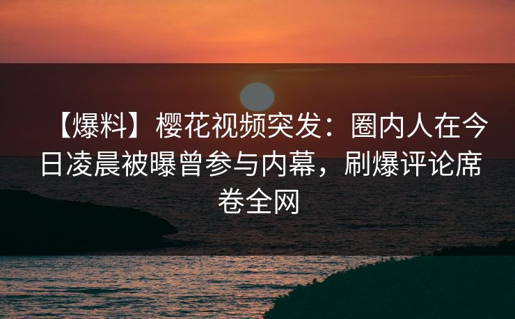 【爆料】樱花视频突发：圈内人在今日凌晨被曝曾参与内幕，刷爆评论席卷全网