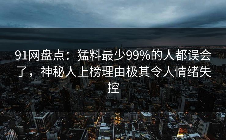 91网盘点：猛料最少99%的人都误会了，神秘人上榜理由极其令人情绪失控