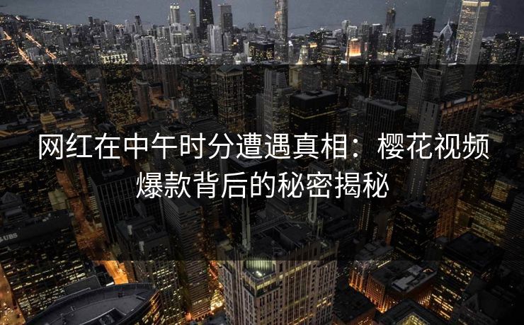 网红在中午时分遭遇真相：樱花视频爆款背后的秘密揭秘