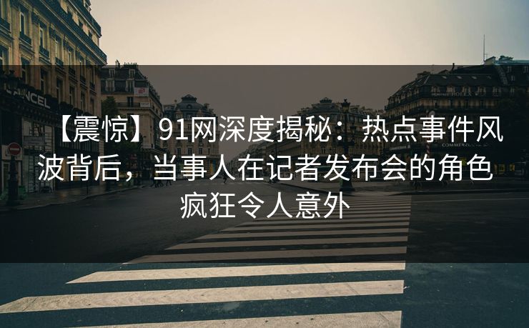 【震惊】91网深度揭秘：热点事件风波背后，当事人在记者发布会的角色疯狂令人意外