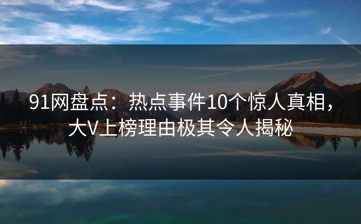 91网盘点：热点事件10个惊人真相，大V上榜理由极其令人揭秘