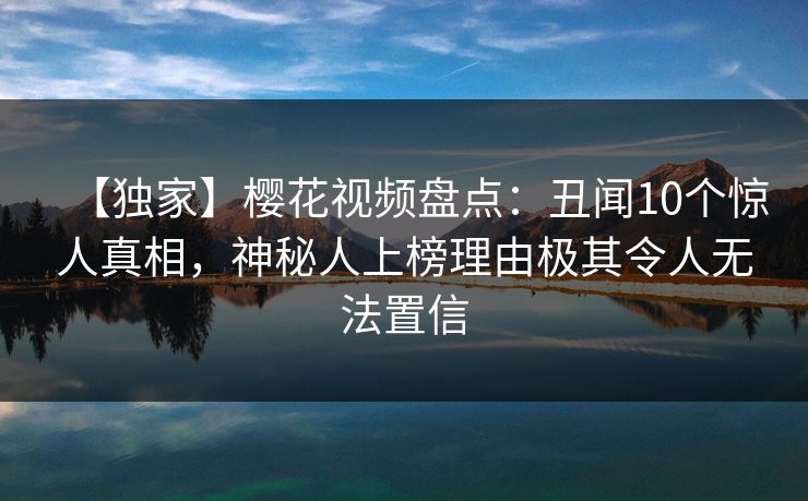【独家】樱花视频盘点：丑闻10个惊人真相，神秘人上榜理由极其令人无法置信