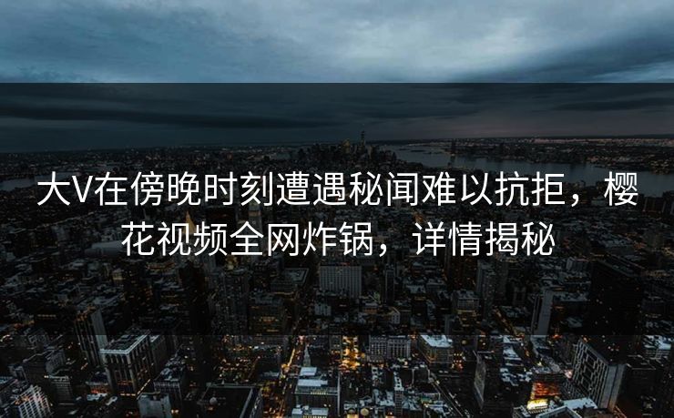 大V在傍晚时刻遭遇秘闻难以抗拒,樱花视频全网炸锅,详情揭秘 大V在傍晚时刻遭遇秘闻难以抗拒,樱花视频全网炸锅,详情揭秘