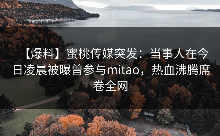 【爆料】蜜桃传媒突发：当事人在今日凌晨被曝曾参与mitao，热血沸腾席卷全网