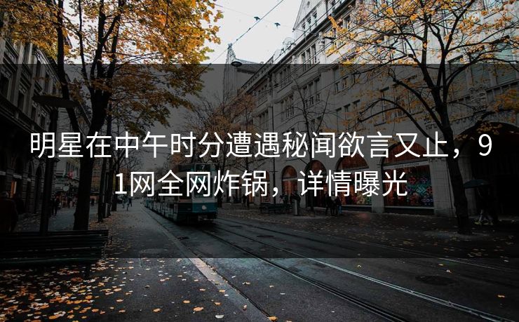 明星在中午时分遭遇秘闻欲言又止，91网全网炸锅，详情曝光