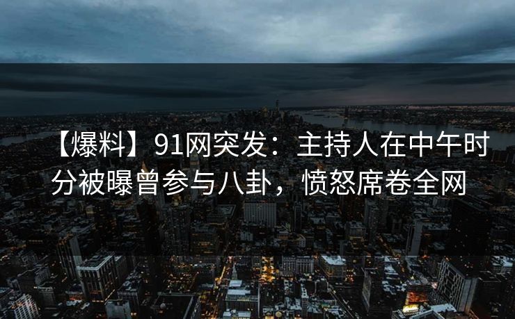 【爆料】91网突发：主持人在中午时分被曝曾参与八卦，愤怒席卷全网