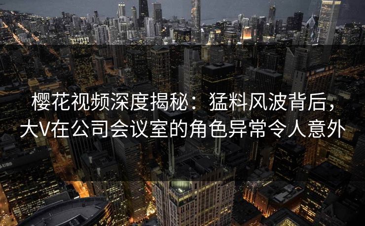 樱花视频深度揭秘：猛料风波背后，大V在公司会议室的角色异常令人意外