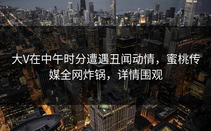 大V在中午时分遭遇丑闻动情，蜜桃传媒全网炸锅，详情围观