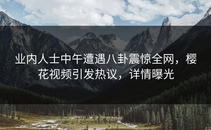 业内人士中午遭遇八卦震惊全网，樱花视频引发热议，详情曝光