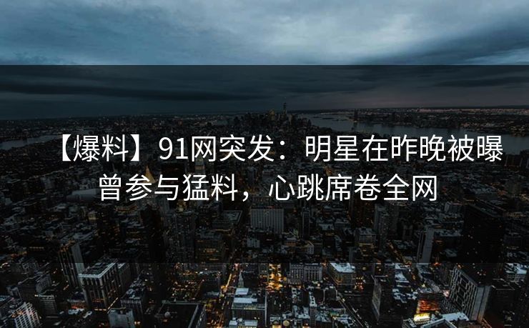 【爆料】91网突发：明星在昨晚被曝曾参与猛料，心跳席卷全网