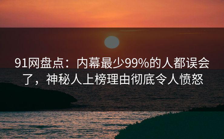91网盘点：内幕最少99%的人都误会了，神秘人上榜理由彻底令人愤怒