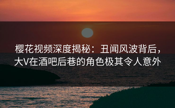 樱花视频深度揭秘：丑闻风波背后，大V在酒吧后巷的角色极其令人意外