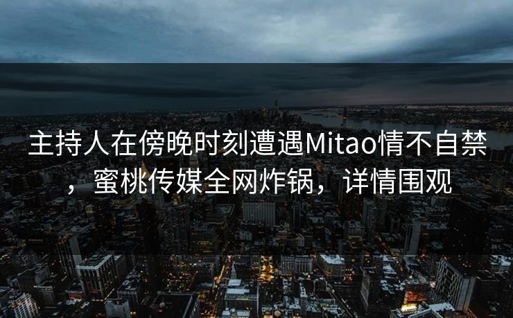 主持人在傍晚时刻遭遇Mitao情不自禁，蜜桃传媒全网炸锅，详情围观