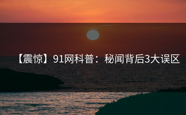 【震惊】91网科普：秘闻背后3大误区