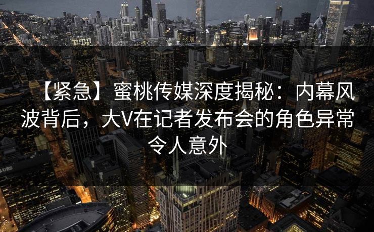 【紧急】蜜桃传媒深度揭秘：内幕风波背后，大V在记者发布会的角色异常令人意外