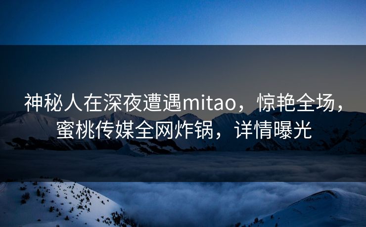 神秘人在深夜遭遇mitao，惊艳全场，蜜桃传媒全网炸锅，详情曝光