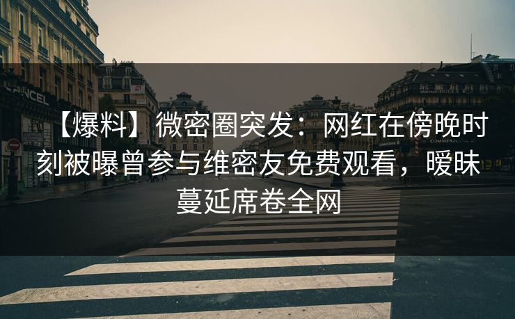 【爆料】微密圈突发：网红在傍晚时刻被曝曾参与维密友免费观看，暧昧蔓延席卷全网