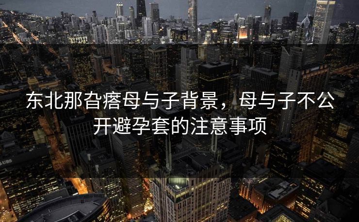 东北那旮瘩母与子背景，母与子不公开避孕套的注意事项