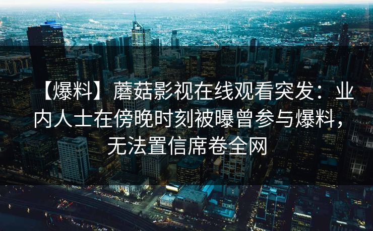 【爆料】蘑菇影视在线观看突发：业内人士在傍晚时刻被曝曾参与爆料，无法置信席卷全网