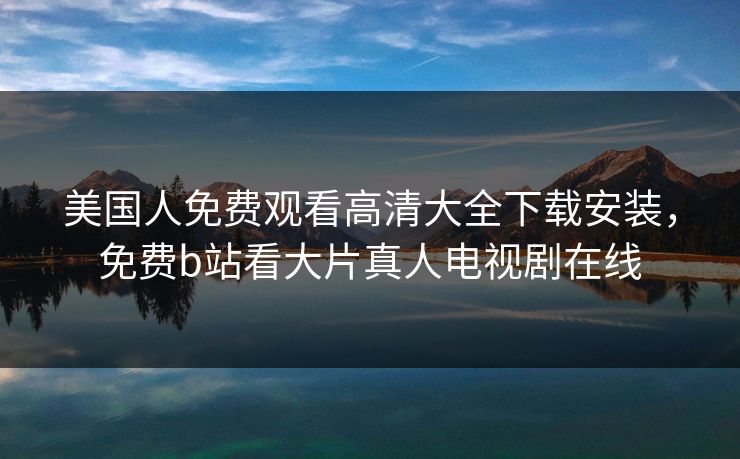 美国人免费观看高清大全下载安装，免费b站看大片真人电视剧在线