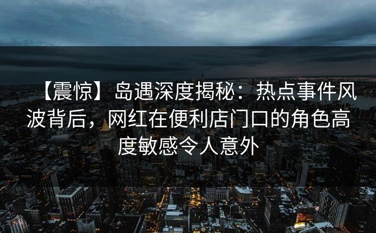 【震惊】岛遇深度揭秘：热点事件风波背后，网红在便利店门口的角色高度敏感令人意外