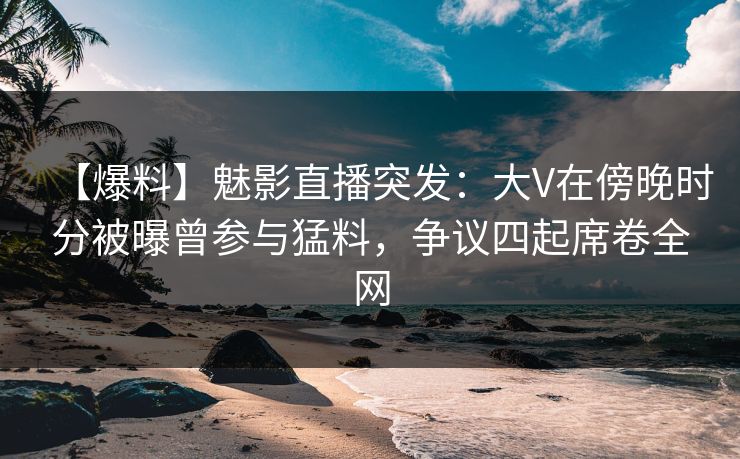 【爆料】魅影直播突发：大V在傍晚时分被曝曾参与猛料，争议四起席卷全网