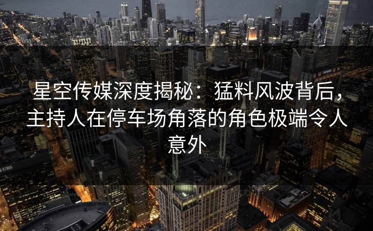 星空传媒深度揭秘：猛料风波背后，主持人在停车场角落的角色极端令人意外