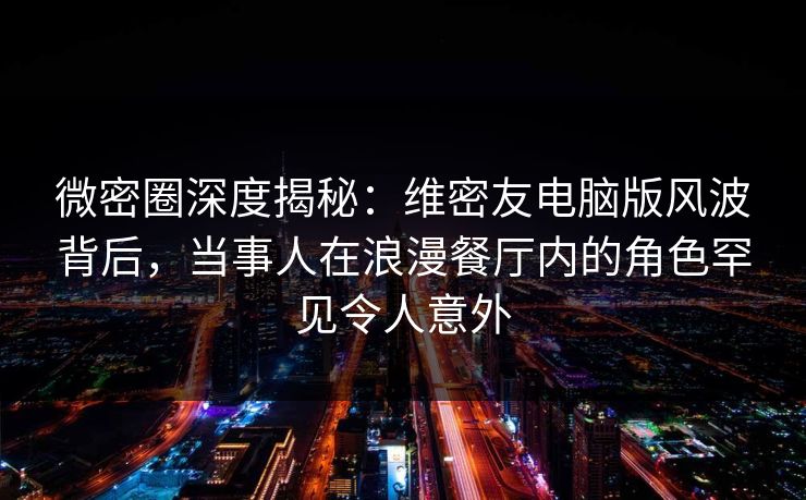 微密圈深度揭秘：维密友电脑版风波背后，当事人在浪漫餐厅内的角色罕见令人意外
