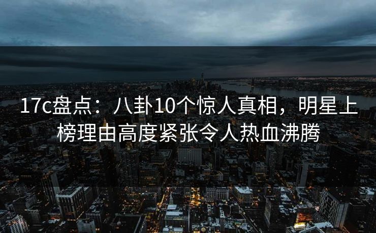 17c盘点：八卦10个惊人真相，明星上榜理由高度紧张令人热血沸腾