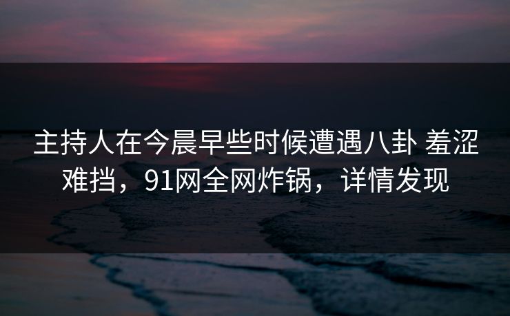 主持人在今晨早些时候遭遇八卦 羞涩难挡，91网全网炸锅，详情发现