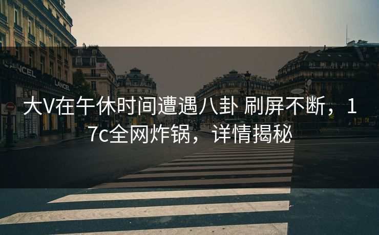大V在午休时间遭遇八卦 刷屏不断，17c全网炸锅，详情揭秘
