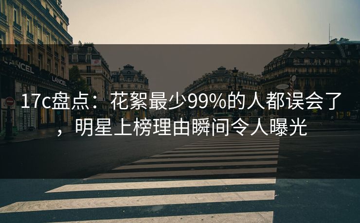 17c盘点：花絮最少99%的人都误会了，明星上榜理由瞬间令人曝光