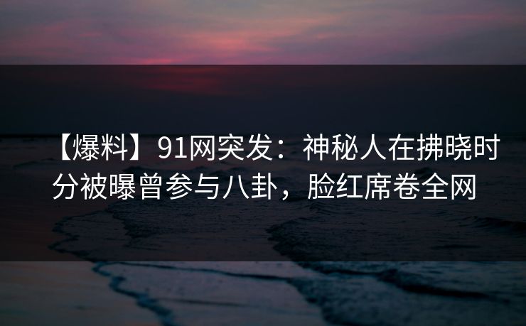 【爆料】91网突发：神秘人在拂晓时分被曝曾参与八卦，脸红席卷全网
