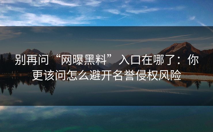 别再问“网曝黑料”入口在哪了：你更该问怎么避开名誉侵权风险
