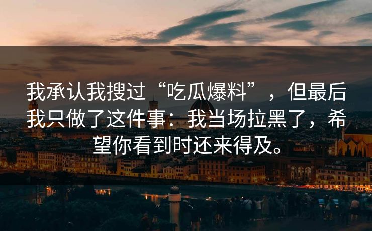 我承认我搜过“吃瓜爆料”，但最后我只做了这件事：我当场拉黑了，希望你看到时还来得及。