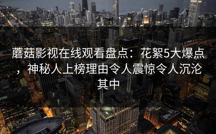 蘑菇影视在线观看盘点：花絮5大爆点，神秘人上榜理由令人震惊令人沉沦其中