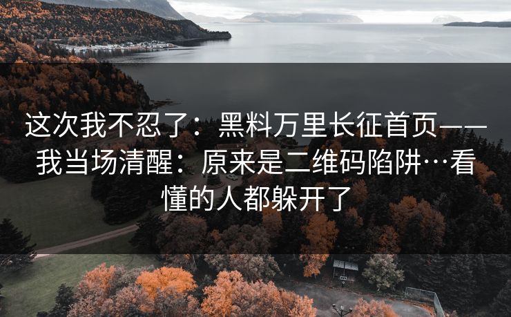 这次我不忍了：黑料万里长征首页——我当场清醒：原来是二维码陷阱…看懂的人都躲开了