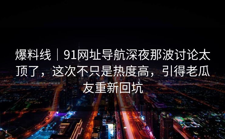 爆料线｜91网址导航深夜那波讨论太顶了，这次不只是热度高，引得老瓜友重新回坑