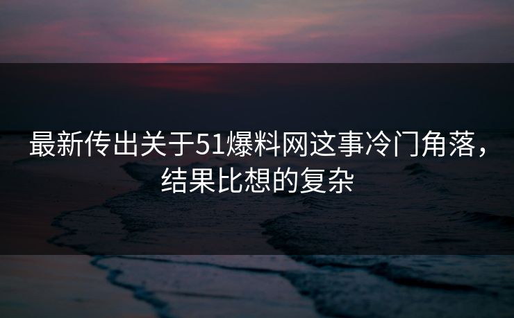 最新传出关于51爆料网这事冷门角落，结果比想的复杂