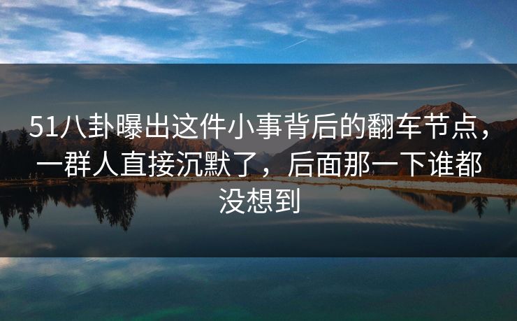 51八卦曝出这件小事背后的翻车节点，一群人直接沉默了，后面那一下谁都没想到