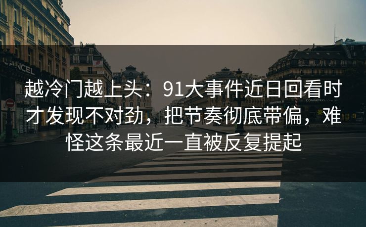 越冷门越上头：91大事件近日回看时才发现不对劲，把节奏彻底带偏，难怪这条最近一直被反复提起