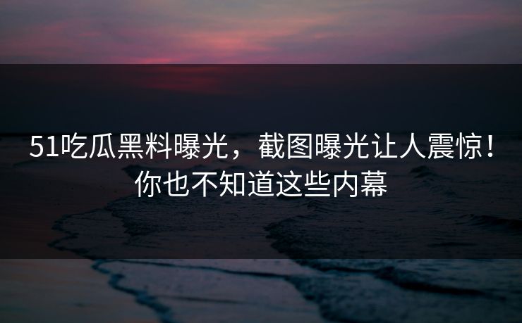 51吃瓜黑料曝光，截图曝光让人震惊！你也不知道这些内幕