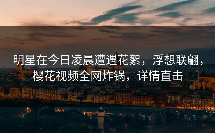 明星在今日凌晨遭遇花絮,浮想联翩,樱花视频全网炸锅,详情直击 明星在今日凌晨遭遇花絮,浮想联翩,樱花视频全网炸锅,详情直击