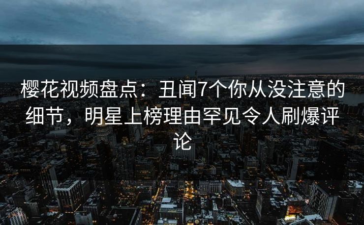 樱花视频盘点:丑闻7个你从没注意的细节,明星上榜理由罕见令人刷爆评论 樱花视频盘点:丑闻7个你从没注意的细节,明星上榜理由罕见令人刷爆评论